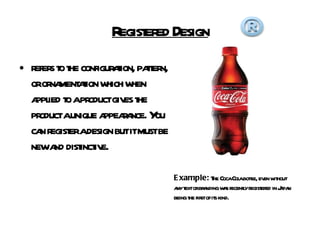 Registered Design refers to the configuration, pattern, or ornamentation which when applied to a product gives the product a unique appearance. You can register a design but it must be new and distinctive. Example:  The Coca Cola bottle, even without any text or branding was recently registered in Japan being the first of its kind. 