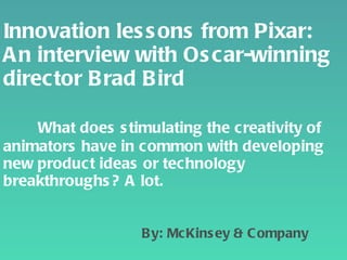 Innovation lessons from Pixar: An interview with Oscar-winning director Brad Bird   What does stimulating the creativity of animators have in common with developing new product ideas or technology breakthroughs? A lot.     By: McKinsey & Company 