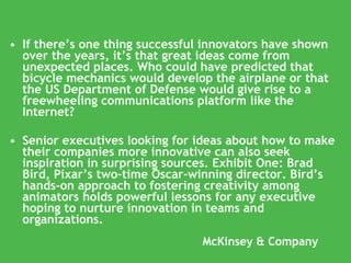 McKinsey & Company If there’s one thing successful innovators have shown over the years, it’s that great ideas come from unexpected places. Who could have predicted that bicycle mechanics would develop the airplane or that the US Department of Defense would give rise to a freewheeling communications platform like the Internet? Senior executives looking for ideas about how to make their companies more innovative can also seek inspiration in surprising sources. Exhibit One: Brad Bird, Pixar’s two-time Oscar-winning director. Bird’s hands-on approach to fostering creativity among animators holds powerful lessons for any executive hoping to nurture innovation in teams and organizations. 