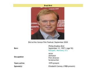Elizabeth Canney (1988-present) Spouse(s) 1979–present Years active Actor Animator Film director Screenwriter Occupation Phillip Bradley Bird September 11, 1957 ) (age 52) Kalispell, Montana ,  U.S. Born Bird at the Venice Film Festival, September 2009 Brad Bird 
