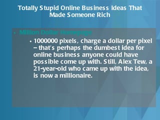 Totally Stupid Online Business Ideas That Made Someone Rich Million Dollar Homepage 1000000 pixels, charge a dollar per pixel – that’s perhaps the dumbest idea for online business anyone could have possible come up with. Still, Alex Tew, a 21-year-old who came up with the idea, is now a millionaire. 