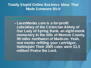 LaserMonks   LaserMonks.com is a for-profit subsidiary of the Cistercian Abbey of Our Lady of Spring Bank, an eight-monk monastery in the hills of Monroe County, 90 miles northwest of Madison. Yeah, real monks refilling your cartridges. Hallelujah! Their 2005 sales were $2.5 million! Praise the Lord.  Totally Stupid Online Business Ideas That Made Someone Rich 