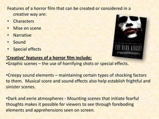 Features of a horror film that can be created or considered in a
   creative way are:
• Characters
• Mise en scene
• Narrative
• Sound
• Special effects
‘Creative’ features of a horror film include;
•Graphic scenes – the use of horrifying shots or special effects.

•Creepy sound elements – maintaining certain types of shocking factors
to them. Musical score and sound effects also help establish frightful and
sinister scenes.

•Dark and eerie atmospheres - Mounting scenes that initiate fearful
thoughts makes it possible for viewers to see through foreboding
elements and apprehensions seen on screen.
 