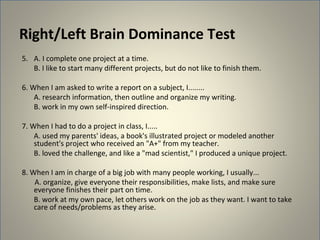 Right/Left Brain Dominance Test
5. A. I complete one project at a time.
   B. I like to start many different projects, but do not like to finish them.

6. When I am asked to write a report on a subject, I........
    A. research information, then outline and organize my writing.
    B. work in my own self-inspired direction.

7. When I had to do a project in class, I.....
    A. used my parents' ideas, a book's illustrated project or modeled another
    student's project who received an "A+" from my teacher.
    B. loved the challenge, and like a "mad scientist," I produced a unique project.

8. When I am in charge of a big job with many people working, I usually...
    A. organize, give everyone their responsibilities, make lists, and make sure
    everyone finishes their part on time.
    B. work at my own pace, let others work on the job as they want. I want to take
    care of needs/problems as they arise.
 
