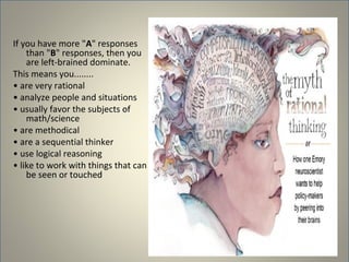 If you have more "A" responses
    than "B" responses, then you
    are left-brained dominate.
This means you........
• are very rational
• analyze people and situations
• usually favor the subjects of
    math/science
• are methodical
• are a sequential thinker
• use logical reasoning
• like to work with things that can
    be seen or touched
 