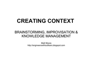 CREATING CONTEXT   BRAINSTORMING, IMPROVISATION & KNOWLEDGE MANAGEMENT Matt Moore http://engineerswithoutfears.blogspot.com 