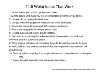 11.5 Weird Ideas That Work http://bobsutton.typepad.com/my_weblog/2006/08/twelve_weird_id.html 1. Hire slow learners (of the organizational code). 1 ½. Hire people who make you feel uncomfortable, even those you dislike.  2. Hire people you (probably)  don’t  need. 3. Use job interviews to get new ideas, not to screen candidates. 4. Encourage people to ignore and defy superiors and peers.  5. Find some happy people, and get them to fight. 6. Reward success and failure, punish inaction. 7. Decide to do something that will probably fail, then convince yourself and  everyone else that success is certain. 8. Think of some ridiculous or impractical things to do, and then plan to do them. 9. Avoid, distract, and bore customers, critics, and anyone who just wants to talk  about money.  10. Don’t try to learn  anything  from people who seem to have solve the problem you  face.  11. Forget the past, especially your company’s successes. 