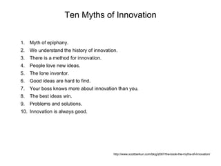 Ten Myths of Innovation http://www.scottberkun.com/blog/2007/the-book-the-myths-of-innovation/ Myth of epiphany. We understand the history of innovation. There is a method for innovation. People love new ideas. The lone inventor. Good ideas are hard to find. Your boss knows more about innovation than you. The best ideas win. Problems and solutions. Innovation is always good. 