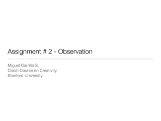Assignment # 2 - Observation
Miguel Carrillo S.
Crash Course on Creativity
Stanford University
 