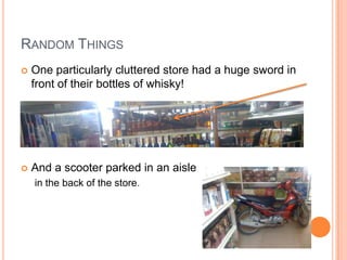 RANDOM THINGS
   One particularly cluttered store had a huge sword in
    front of their bottles of whisky!




   And a scooter parked in an aisle
    in the back of the store.
 