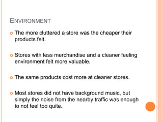 ENVIRONMENT
   The more cluttered a store was the cheaper their
    products felt.

   Stores with less merchandise and a cleaner feeling
    environment felt more valuable.

   The same products cost more at cleaner stores.

   Most stores did not have background music, but
    simply the noise from the nearby traffic was enough
    to not feel too quite.
 