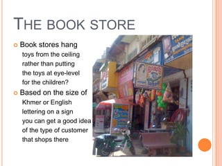 THE BOOK STORE
   Book stores hang
    toys from the ceiling
    rather than putting
    the toys at eye-level
    for the children?
   Based on the size of
    Khmer or English
    lettering on a sign
    you can get a good idea
    of the type of customer
    that shops there
 