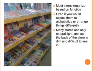  Most stores organize
  based on function
 Even if you would
  expect them to
  alphabetize or arrange
  things differently
 Many stores use only
  natural light, and so
  the back of the store is
  dim and difficult to see
  in.
 