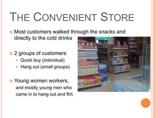 THE CONVENIENT STORE
   Most customers walked through the snacks and
    directly to the cold drinks

   2 groups of customers
     Quick buy (individual)
     Hang out (small groups)


   Young women workers,
    and mostly young men who
    came in to hang out and flirt.
 
