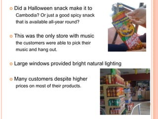    Did a Halloween snack make it to
    Cambodia? Or just a good spicy snack
    that is available all-year round?


   This was the only store with music
    the customers were able to pick their
    music and hang out.


   Large windows provided bright natural lighting

   Many customers despite higher
    prices on most of their products.
 