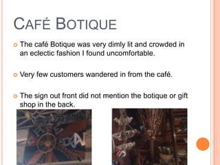 CAFÉ BOTIQUE
   The café Botique was very dimly lit and crowded in
    an eclectic fashion I found uncomfortable.

   Very few customers wandered in from the café.

   The sign out front did not mention the botique or gift
    shop in the back.
 