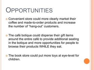 OPPORTUNITIES
   Convenient store could more clearly market their
    coffee and made-to-order products and increase
    the number of “hang-out” customers.

   The café botique could disperse their gift items
    around the entire café to provide additional seating
    in the botique and more opportunities for people to
    browse their products WHILE they eat.

   The book store could put more toys at eye-level for
    children.
 