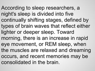 According to sleep researchers, a
night's sleep is divided into five
continually shifting stages, defined by
types of brain waves that reflect either
lighter or deeper sleep. Toward
morning, there is an increase in rapid
eye movement, or REM sleep, when
the muscles are relaxed and dreaming
occurs, and recent memories may be
consolidated in the brain.
 