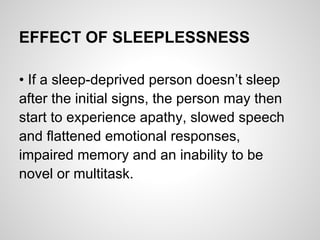 EFFECT OF SLEEPLESSNESS

• If a sleep-deprived person doesn’t sleep
after the initial signs, the person may then
start to experience apathy, slowed speech
and flattened emotional responses,
impaired memory and an inability to be
novel or multitask.
 