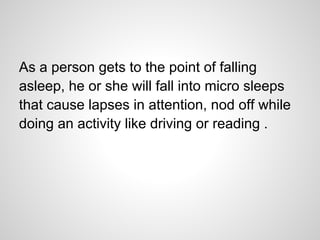 As a person gets to the point of falling
asleep, he or she will fall into micro sleeps
that cause lapses in attention, nod off while
doing an activity like driving or reading .
 