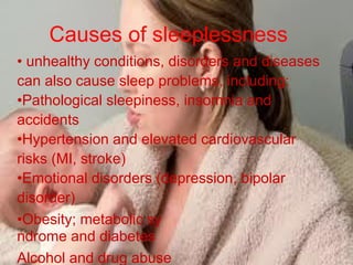 Causes of sleeplessness
• unhealthy conditions, disorders and diseases
can also cause sleep problems, including:
•Pathological sleepiness, insomnia and
accidents
•Hypertension and elevated cardiovascular
risks (MI, stroke)
•Emotional disorders (depression, bipolar
disorder)
•Obesity; metabolic sy
ndrome and diabetes
Alcohol and drug abuse
 