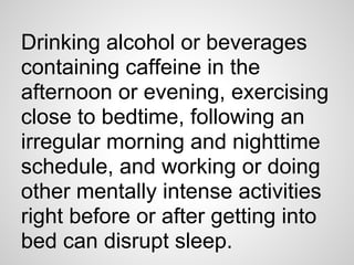 Drinking alcohol or beverages
containing caffeine in the
afternoon or evening, exercising
close to bedtime, following an
irregular morning and nighttime
schedule, and working or doing
other mentally intense activities
right before or after getting into
bed can disrupt sleep.
 