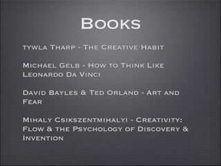 Books
tywla Tharp - The Creative Habit

Michael Gelb - How to Think Like
Leonardo Da Vinci

David Bayles & Ted Orland - Art and
Fear

Mihaly Csikszentmihalyi - Creativity:
Flow & the Psychology of Discovery &
Invention
 