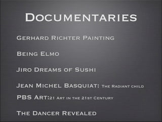 Documentaries
Gerhard Richter Painting

Being Elmo

Jiro Dreams of Sushi

Jean Michel Basquiat: The Radiant child
PBS Art:21 Art in the 21st Century

The Dancer Revealed
 