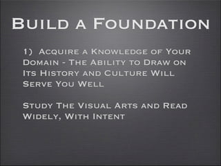 Build a Foundation
 1) Acquire a Knowledge of Your
 Domain - The Ability to Draw on
 Its History and Culture Will
 Serve You Well

 Study The Visual Arts and Read
 Widely, With Intent
 