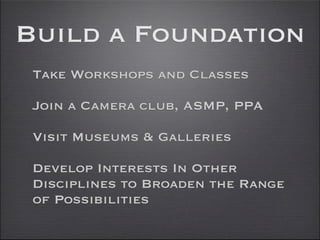 Build a Foundation
 Take Workshops and Classes

 Join a Camera club, ASMP, PPA

 Visit Museums & Galleries

 Develop Interests In Other
 Disciplines to Broaden the Range
 of Possibilities
 