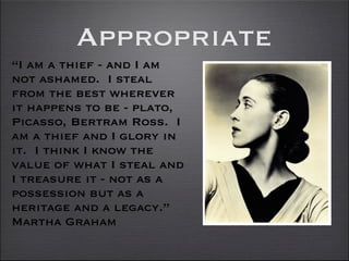 Appropriate
“I am a thief - and I am
not ashamed. I steal
from the best wherever
it happens to be - plato,
Picasso, Bertram Ross. I
am a thief and I glory in
it. I think I know the
value of what I steal and
I treasure it - not as a
possession but as a
heritage and a legacy.”
Martha Graham
 