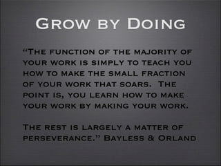 Grow by Doing
“The function of the majority of
your work is simply to teach you
how to make the small fraction
of your work that soars. The
point is, you learn how to make
your work by making your work.

The rest is largely a matter of
perseverance.” Bayless & Orland
 