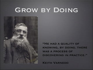 Grow by Doing


     “He had a quality of
     knowing, by doing. there
     was a process of
     discovering in practice.”

     Keith Varnedo
 