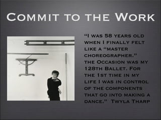 Commit to the Work
         “I was 58 years old
         when I finally felt
         like a “master
         choreographer.”
         the Occasion was my
         128th Ballet. For
         the 1st time in my
         life I was in control
         of the components
         that go into making a
         dance.” Twyla Tharp
 