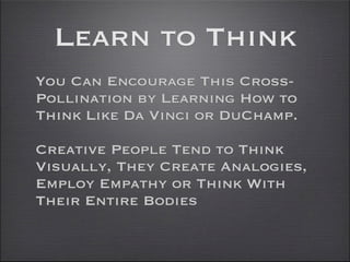 Learn to Think
You Can Encourage This Cross-
Pollination by Learning How to
Think Like Da Vinci or DuChamp.

Creative People Tend to Think
Visually, They Create Analogies,
Employ Empathy or Think With
Their Entire Bodies
 