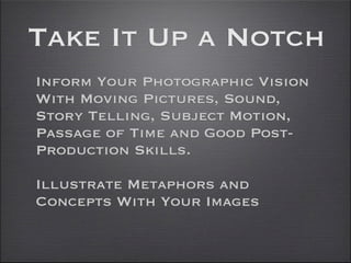 Take It Up a Notch
Inform Your Photographic Vision
With Moving Pictures, Sound,
Story Telling, Subject Motion,
Passage of Time and Good Post-
Production Skills.

Illustrate Metaphors and
Concepts With Your Images
 