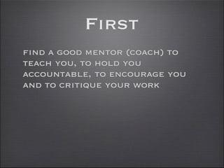 First
find a good mentor (coach) to
teach you, to hold you
accountable, to encourage you
and to critique your work
 
