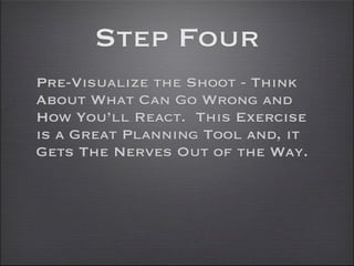 Step Four
Pre-Visualize the Shoot - Think
About What Can Go Wrong and
How You’ll React. This Exercise
is a Great Planning Tool and, it
Gets The Nerves Out of the Way.
 