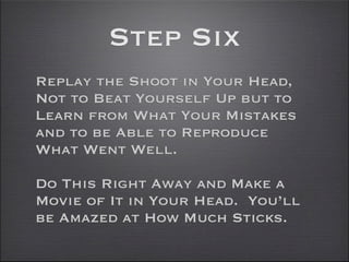Step Six
Replay the Shoot in Your Head,
Not to Beat Yourself Up but to
Learn from What Your Mistakes
and to be Able to Reproduce
What Went Well.

Do This Right Away and Make a
Movie of It in Your Head. You’ll
be Amazed at How Much Sticks.
 