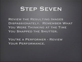 Step Seven
Review the Resulting Images
Dispassionately. Remember What
You Were Thinking at the Time
You Snapped the Shutter.

You’re a Performer - Review
Your Performance.
 
