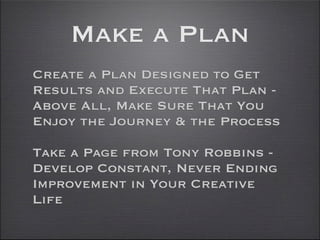 Make a Plan
Create a Plan Designed to Get
Results and Execute That Plan -
Above All, Make Sure That You
Enjoy the Journey & the Process

Take a Page from Tony Robbins -
Develop Constant, Never Ending
Improvement in Your Creative
Life
 