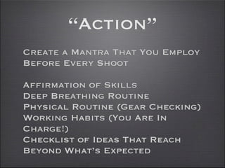 “Action”
Create a Mantra That You Employ
Before Every Shoot

Affirmation of Skills
Deep Breathing Routine
Physical Routine (Gear Checking)
Working Habits (You Are In
Charge!)
Checklist of Ideas That Reach
Beyond What’s Expected
 