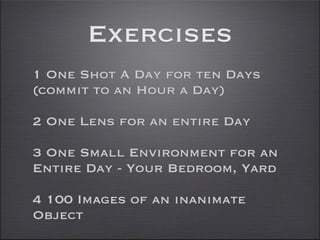 Exercises
1 One Shot A Day for ten Days
(commit to an Hour a Day)

2 One Lens for an entire Day

3 One Small Environment for an
Entire Day - Your Bedroom, Yard

4 100 Images of an inanimate
Object
 