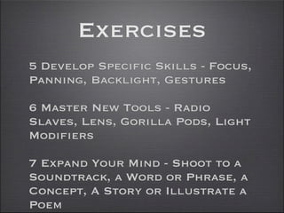 Exercises
5 Develop Specific Skills - Focus,
Panning, Backlight, Gestures

6 Master New Tools - Radio
Slaves, Lens, Gorilla Pods, Light
Modifiers

7 Expand Your Mind - Shoot to a
Soundtrack, a Word or Phrase, a
Concept, A Story or Illustrate a
Poem
 