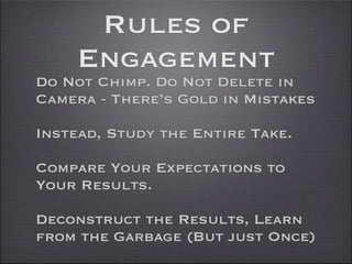 Rules of
    Engagement
Do Not Chimp. Do Not Delete in
Camera - There’s Gold in Mistakes

Instead, Study the Entire Take.

Compare Your Expectations to
Your Results.

Deconstruct the Results, Learn
from the Garbage (But just Once)
 