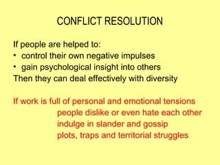 CONFLICT RESOLUTION

If people are helped to:
• control their own negative impulses
• gain psychological insight into others
Then they can deal effectively with diversity

If work is full of personal and emotional tensions
             people dislike or even hate each other
             indulge in slander and gossip
             plots, traps and territorial struggles
 