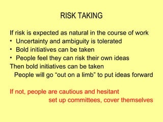 RISK TAKING

If risk is expected as natural in the course of work
• Uncertainty and ambiguity is tolerated
• Bold initiatives can be taken
• People feel they can risk their own ideas
Then bold initiatives can be taken
   People will go “out on a limb” to put ideas forward

If not, people are cautious and hesitant
               set up committees, cover themselves
 