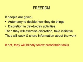 FREEDOM

If people are given:
• Autonomy to decide how they do things
• Discretion in day-to-day activities
Then they will exercise discretion, take initiative
They will seek & share information about the work

If not, they will blindly follow prescribed tasks
 