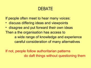 DEBATE

If people often meet to hear many voices:
• discuss differing ideas and viewpoints
• disagree and put forward their own ideas
Then a the organisation has access to
      a wide range of knowledge and experience
      careful consideration of many alternatives

If not, people follow authoritarian patterns
             do daft things without questioning them
 