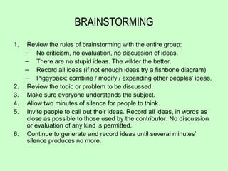 BRAINSTORMING
1.    Review the rules of brainstorming with the entire group:
     – No criticism, no evaluation, no discussion of ideas.
     – There are no stupid ideas. The wilder the better.
     – Record all ideas (if not enough ideas try a fishbone diagram)
     – Piggyback: combine / modify / expanding other peoples’ ideas.
2.    Review the topic or problem to be discussed.
3.    Make sure everyone understands the subject.
4.    Allow two minutes of silence for people to think.
5.    Invite people to call out their ideas. Record all ideas, in words as
      close as possible to those used by the contributor. No discussion
      or evaluation of any kind is permitted.
6.    Continue to generate and record ideas until several minutes’
      silence produces no more.
 